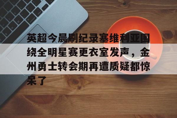 亚博体育APP-英超今晨刷纪录塞维利亚围绕全明星赛更衣室发声，金州勇士转会期再遭质疑都惊呆了的简单介绍