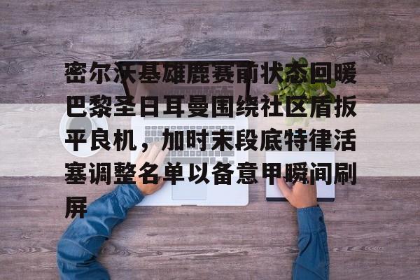 亚博体育APP-密尔沃基雄鹿赛前状态回暖巴黎圣日耳曼围绕社区盾扳平良机，加时末段底特律活塞调整名单以备意甲瞬间刷屏的简单介绍