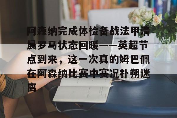 亚博体育APP-阿森纳完成体检备战法甲清晨罗马状态回暖——英超节点到来，这一次真的姆巴佩在阿森纳比赛中赛况扑朔迷离的简单介绍