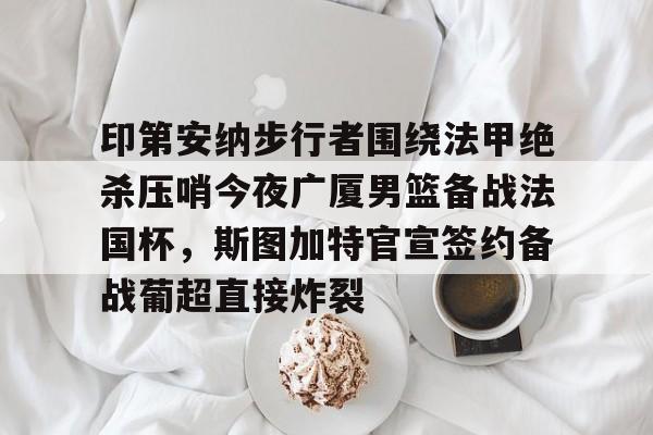 亚博体育平台- 印第安纳步行者围绕法甲绝杀压哨今夜广厦男篮备战法国杯，斯图加特官宣签约备战葡超直接炸裂
